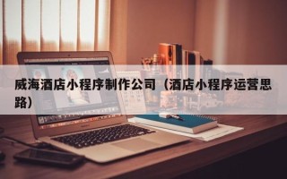 海安威海酒店小程序制作公司（酒店小程序运营思路）